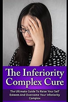 The Inferiority Complex Cure: The Ultimate Guide to Raise Your Self-Esteem and Overcome Your Inferiority Complex