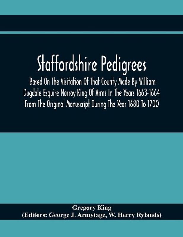 Staffordshire Pedigrees Based On The Visitation Of That County Made By William Dugdale Esquire Norroy King Of Arms In The Years 1663-1664 From The Original Manuscript During The Year 1680 To 1700