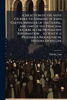 A Selection of the Most Celebrated Sermons of John Calvin, Minister of the Gospel, and one of the Principal Leaders in the Protestant Reformation ... to Which is Prefixed a Biographical History of his Life