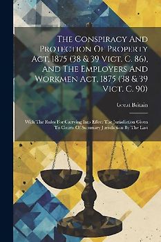 The Conspiracy And Protection Of Property Act, 1875 (38 & 39 Vict. C. 86), And The Employers And Workmen Act, 1875 (38 & 39 Vict. C. 90)