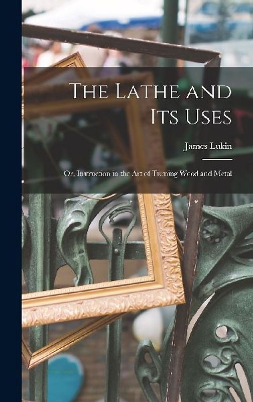The Lathe and Its Uses: Or, Instruction in the Art of Turning Wood and Metal