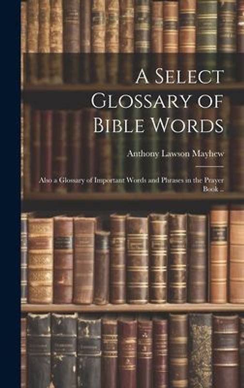 A Select Glossary of Bible Words; Also a Glossary of Important Words and Phrases in the Prayer Book ..