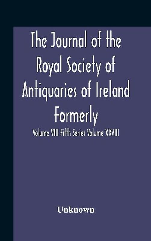 The Journal Of The Royal Society Of Antiquaries Of Ireland Formerly The Royal Historical And Archaeological Association Or Ireland Founded As The Kilkenny Archaeological Society Volume Viii Fifth Series Volume Xxviii Consecutive Series