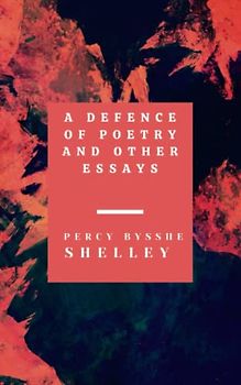A Defence of Poetry and Other Essays: Collection of Essays by one of the major English Romantic poets (Annotated)