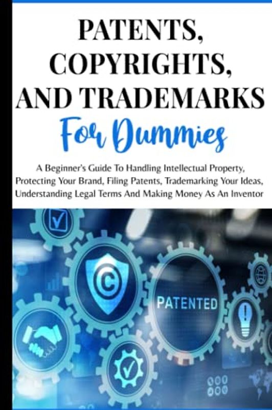 Patents, Copyrights And Trademarks For Dummies: A Beginner's Guide To Handling Intellectual Property, Protecting Your Brand, Filing Patents, ... Legal Terms And Making Money As An Inventor