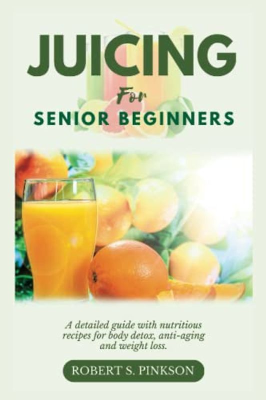 JUICING FOR SENIOR BEGINNERS: A Detailed Guide with Nutritious Recipes for Body Detox, Anti-aging and Weight Loss