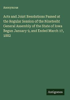 Acts and Joint Resolutions Passed at the Regular Session of the Nineteeht General Assembly of the State of Iowa Begun January 9, and Ended March 17, 1882