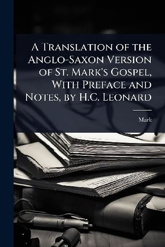 A Translation of the Anglo-Saxon Version of St. Mark's Gospel, With Preface and Notes, by H.C. Leonard