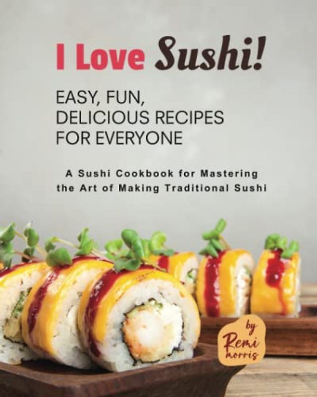 I Love Sushi! Easy, Fun, Delicious Recipes for Everyone: A Sushi Cookbook for Mastering the Art of Making Traditional Sushi