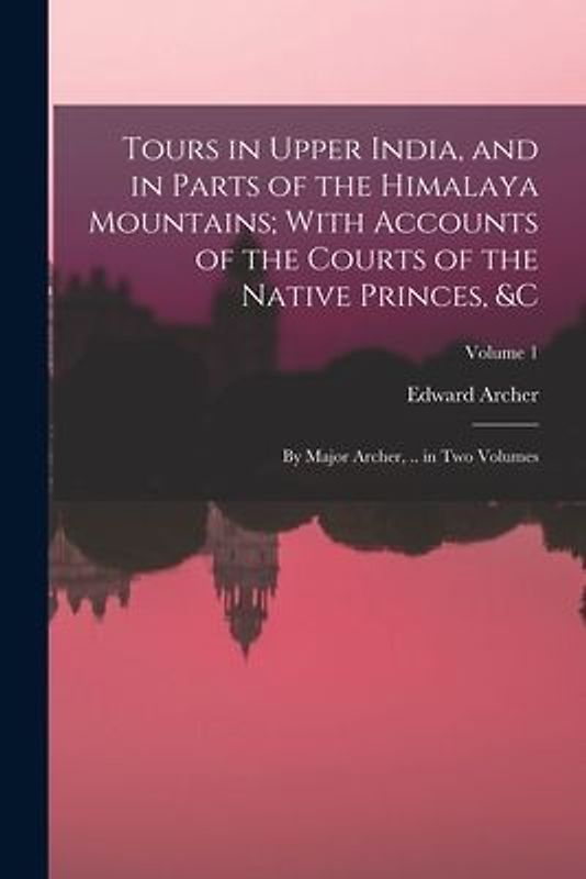 Tours in Upper India, and in Parts of the Himalaya Mountains; With Accounts of the Courts of the Native Princes, &c: By Major Archer, .. in Two Volume