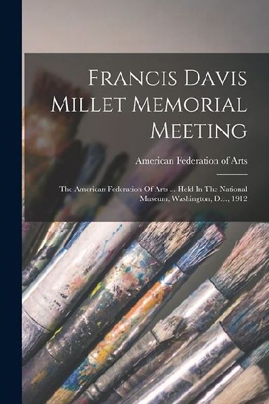 Francis Davis Millet Memorial Meeting: The American Federation Of Arts ... Held In The National Museum, Washington, D.c., 1912