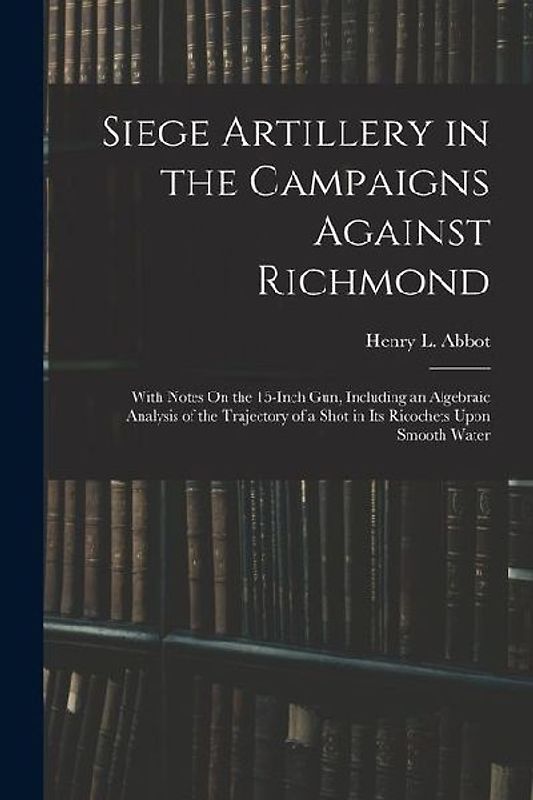 Siege Artillery in the Campaigns Against Richmond: With Notes On the 15-Inch Gun, Including an Algebraic Analysis of the Trajectory of a Shot in Its R