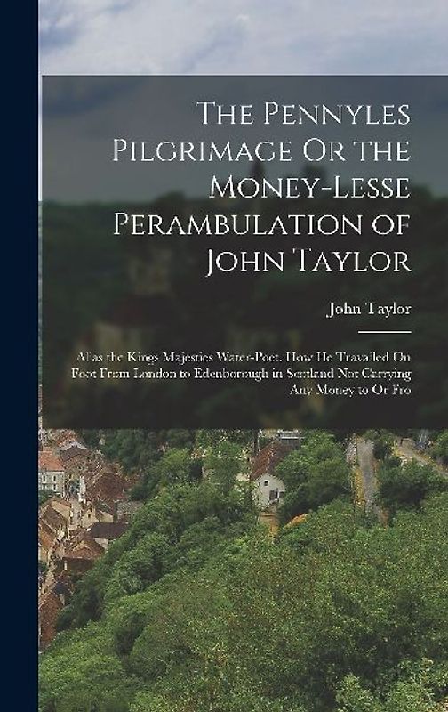 The Pennyles Pilgrimage Or the Money-Lesse Perambulation of John Taylor: Alias the Kings Majesties Water-Poet. How He Travailed On Foot From London to