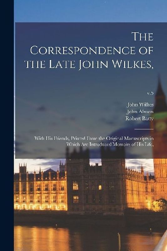 The Correspondence of the Late John Wilkes,: With His Friends, Printed From the Original Manuscripts in Which Are Introduced Memoirs of His Life; v.5