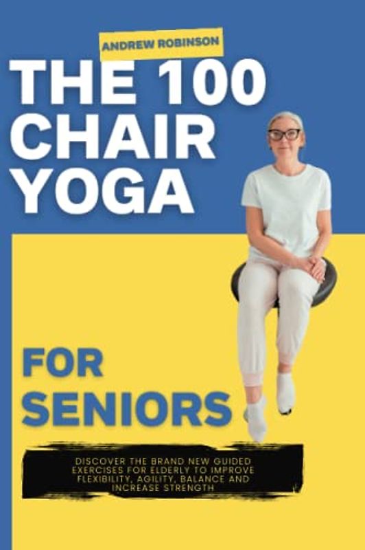 The 100 Chair Yoga For Seniors: Discover The Brand New Guided Exercises For Elderly To Improve Flexibility, Agility, Balance And Increase Strength