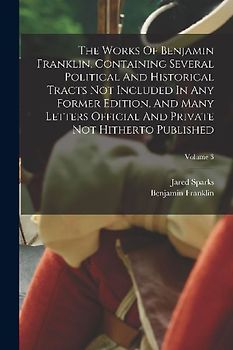 The Works Of Benjamin Franklin, Containing Several Political And Historical Tracts Not Included In Any Former Edition, And Many Letters Official And P