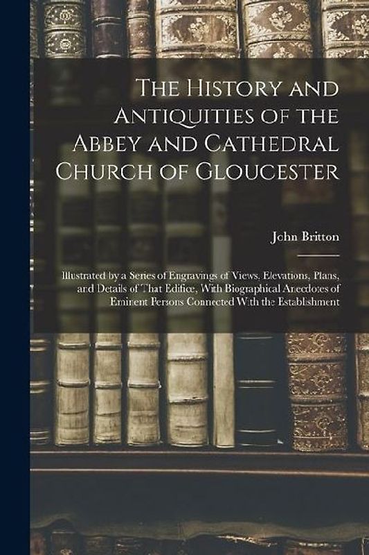 The History and Antiquities of the Abbey and Cathedral Church of Gloucester: Illustrated by a Series of Engravings of Views, Elevations, Plans, and De