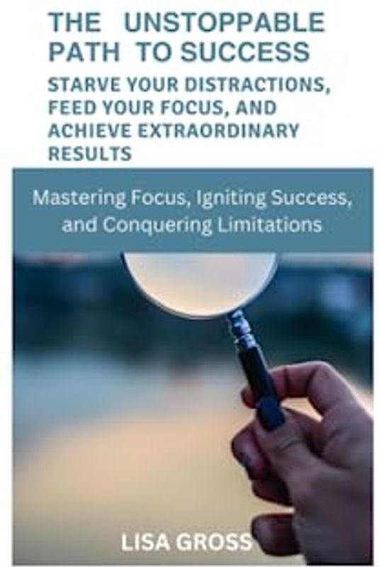 THE UNSTOPPABLE PATH TO SUCCESS: STARVE YOUR DISTRACTIONS, FEED YOUR FOCUS, AND ACHIEVE EXTRAORDINARY RESULTS: Mastering Focus, Igniting Success, and Conquering Limitations