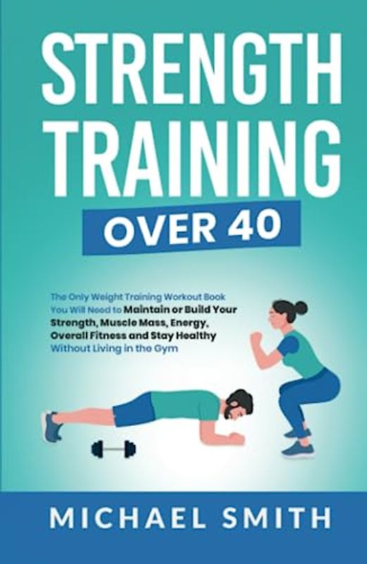Strength Training Over 40: The Only Weight Training Workout Book You Will Need to Maintain or Build Your Strength, Muscle Mass, Energy, Overall Fitness and Stay Healthy Without Living in the Gym
