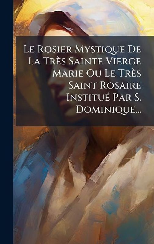 Le Rosier Mystique De La Très Sainte Vierge Marie Ou Le Très Saint Rosaire InstituÃ(c) Par S. Dominique...