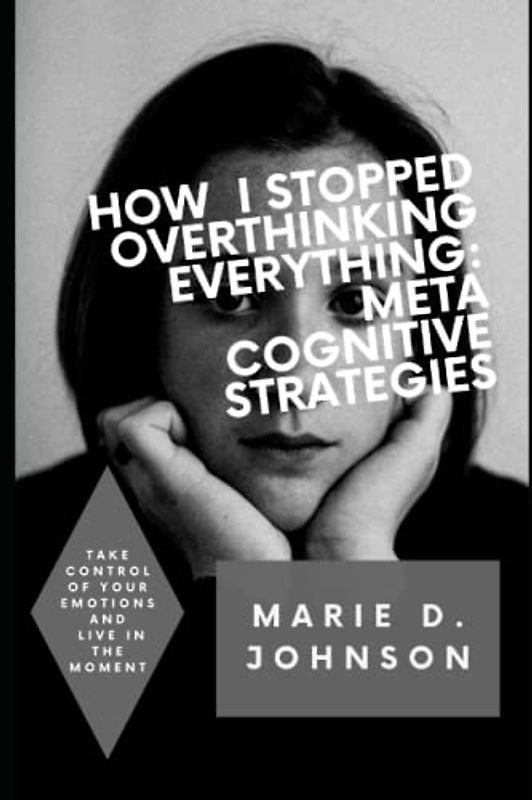 How I Stopped Overthinking Everything: Meta Cognitive Strategies: Take control, develop your emotions and live in the moment