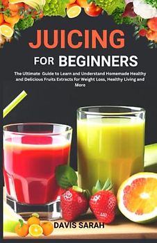 Juicing For Beginners: The Ultimate Guide To Learn and Understand Homemade Healthy and Delicious Fruits Extracts for Weight Loss, Healthy Living and More.