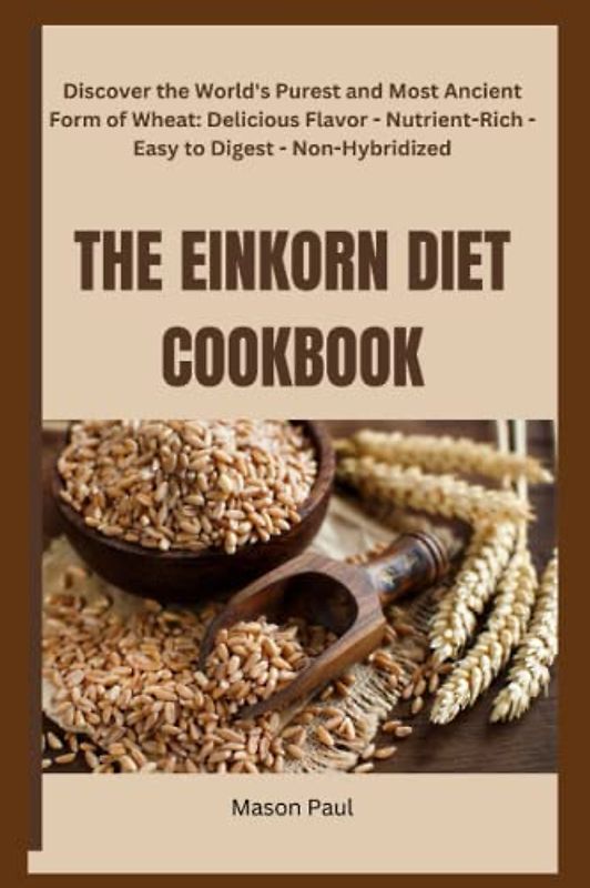 THE EINKORN DIET COOKBOOK: Discover the World's Purest and Most Ancient Form of Wheat: Delicious Flavor - Nutrient-Rich - Easy to Digest - Non-Hybridized