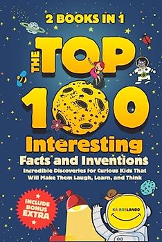 The Top 100 Interesting Facts and Inventions: Incredible Discoveries for Curious Kids That Will Make Them Laugh, Learn, and Think