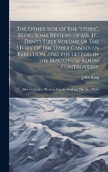 The Other Side of the "story", Being Some Reviews of Mr. J.C. Dent's First Volume of The Story of the Upper Canadian Rebellion, and the Letters in the