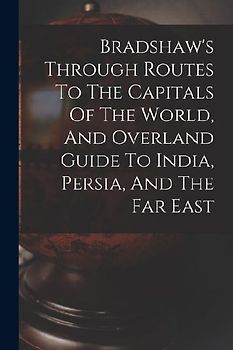 Bradshaw's Through Routes To The Capitals Of The World, And Overland Guide To India, Persia, And The Far East