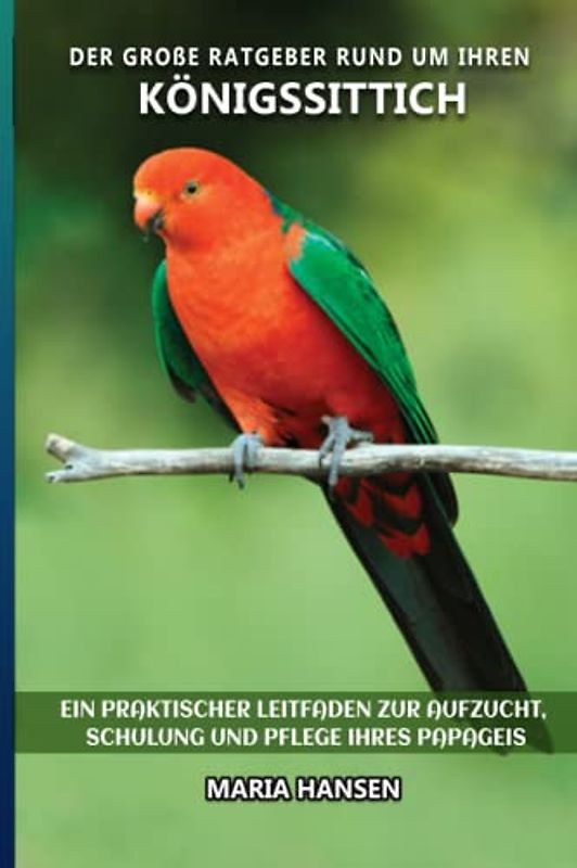 Der große Ratgeber rund um Ihren Königssittich: Ein praktischer Leitfaden zur Aufzucht, Schulung und Pflege Ihres Papageis