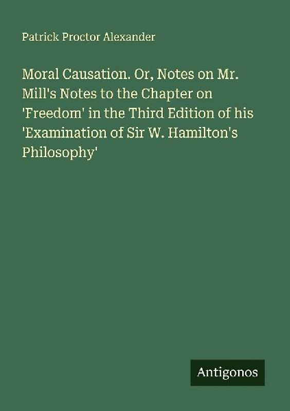 Moral Causation. Or, Notes on Mr. Mill's Notes to the Chapter on 'Freedom' in the Third Edition of his 'Examination of Sir W. Hamilton's Philosophy'