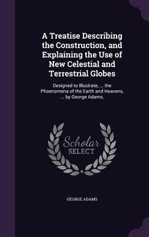 A   Treatise Describing the Construction, and Explaining the Use of New Celestial and Terrestrial Globes: Designed to Illustrate, ... the Phoenomena o