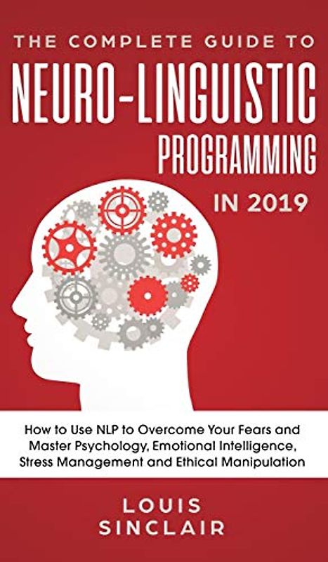 The Complete Guide to Neuro-Linguistic Programming in 2019: How to Use NLP to Overcome Your Fears and Master Psychology, Emotional Intelligence, Stress Management and Ethical Manipulation