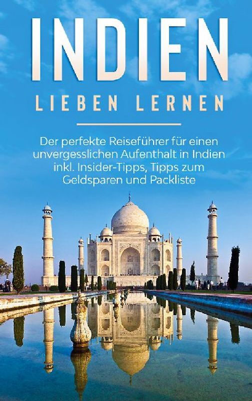 Indien lieben lernen: Der perfekte Reiseführer für einen unvergesslichen Aufenthalt in Indien inkl. Insider-Tipps, Tipps zum Geldsparen und Packliste