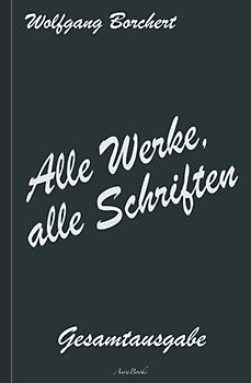 Wolfgang Borchert: Alle Werke, alle Schriften – Die Gesamtausgabe: [Draußen vor der Tür; Die Hundeblume; Das ist unser Manifest; u. v. a.]