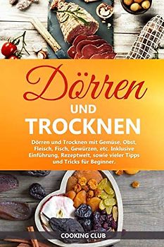 Dörren und Trocknen: Dörren und Trocknen mit Gemüse, Obst, Fleisch, Fisch, Gewürzen, etc. Inklusive Einführung, Rezeptwelt, sowie vieler Tipps und Tricks für Beginner.
