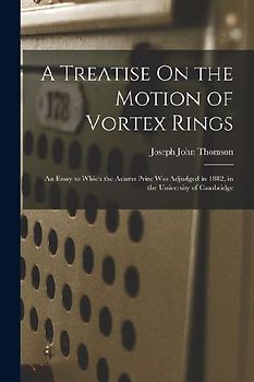A Treatise On the Motion of Vortex Rings: An Essay to Which the Adams Prize Was Adjudged in 1882, in the University of Cambridge