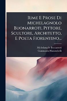Rime E Prose Di Michelagnolo Buonarroti, Pittore, Scultore, Architetto, E Poeta Fiorentino...
