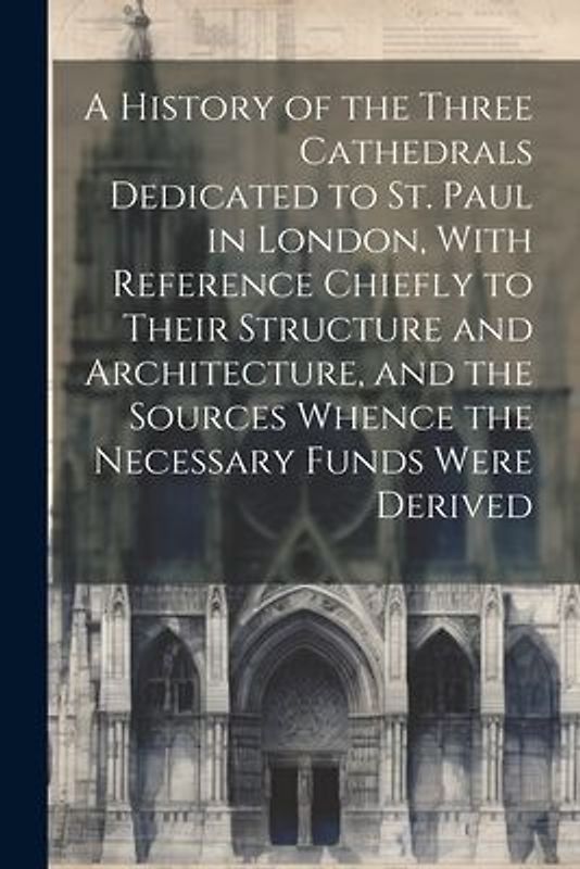A History of the Three Cathedrals Dedicated to St. Paul in London, With Reference Chiefly to Their Structure and Architecture, and the Sources Whence the Necessary Funds Were Derived