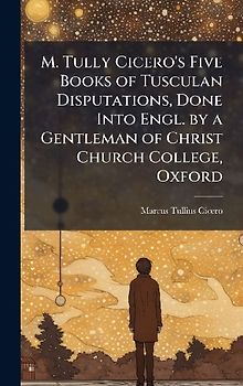 M. Tully Cicero's Five Books of Tusculan Disputations, Done Into Engl. by a Gentleman of Christ Church College, Oxford