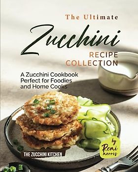 The Ultimate Zucchini Recipe Collection: A Zucchini Cookbook Perfect for Foodies and Home Cooks (The Zucchini Kitchen)