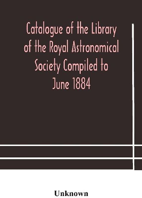 Catalogue Of The Library Of The Royal Astronomical Society Compiled To June 1884