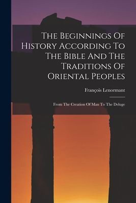 The Beginnings Of History According To The Bible And The Traditions Of Oriental Peoples: From The Creation Of Man To The Deluge
