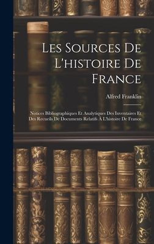 Les Sources De L'histoire De France: Notices Bibliographiques Et Analytiques Des Inventaires Et Des Recueils De Documents Relatifs À L'histoire De Fra