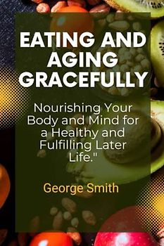 Eating And Aging Gracefully: Nourishing your body and mind for a healthy and fulfilling Later life.