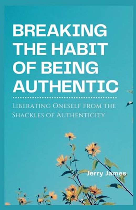 Breaking the habit of being authentic: Liberating Oneself from the Shackles of Authenticity