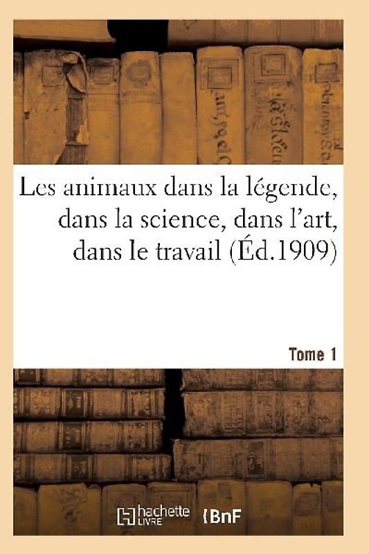 Les Animaux Dans La Légende, Dans La Science, Dans l'Art, Dans Le Travail Tome 1