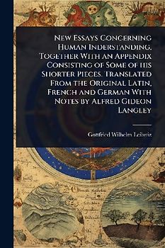 New Essays Concerning Human Inderstanding, Together With an Appendix Consisting of Some of his Shorter Pieces. Translated From the Original Latin, French and German With Notes by Alfred Gideon Langley