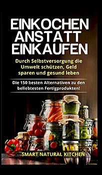 Einkochen anstatt Einkaufen - Durch Selbstversorgung die Umwelt schützen, Geld sparen und gesund leben: Die 150 besten Alternativen zu den beliebtesten Fertigprodukten